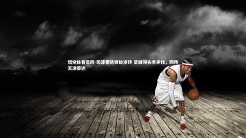 悟空体育官网-天津泰达惊险逆转 紧随领头羊步伐，网传天津泰达