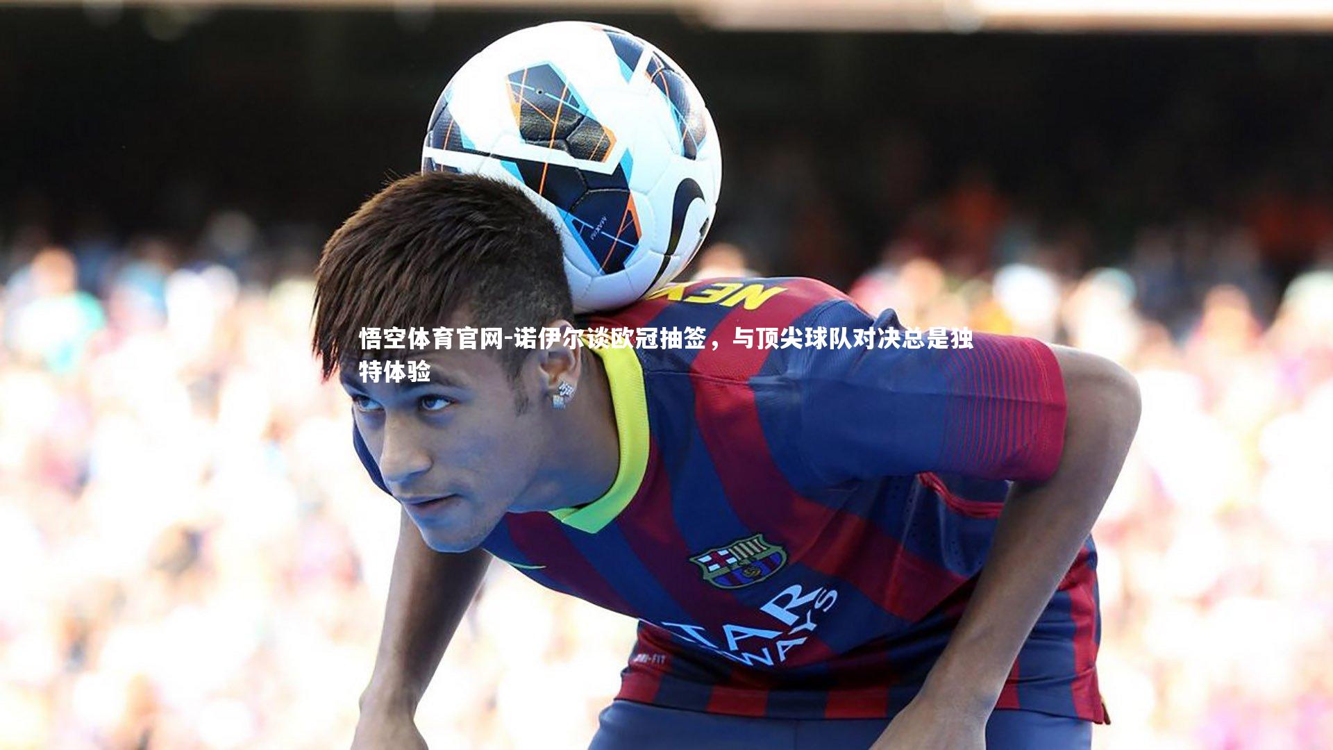 诺伊尔谈欧冠抽签,与顶尖球队对决总是独特体验